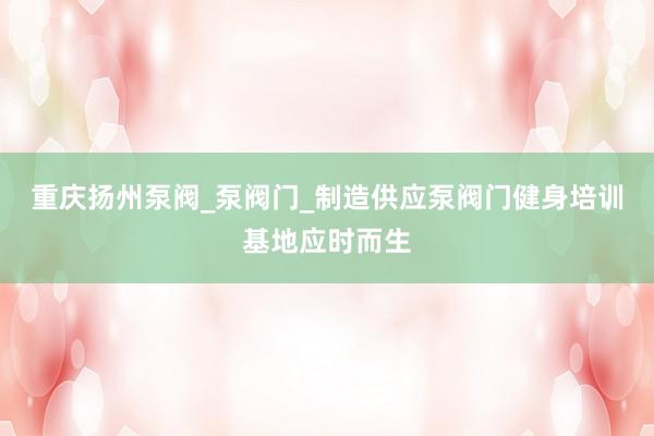 重庆扬州泵阀_泵阀门_制造供应泵阀门健身培训基地应时而生